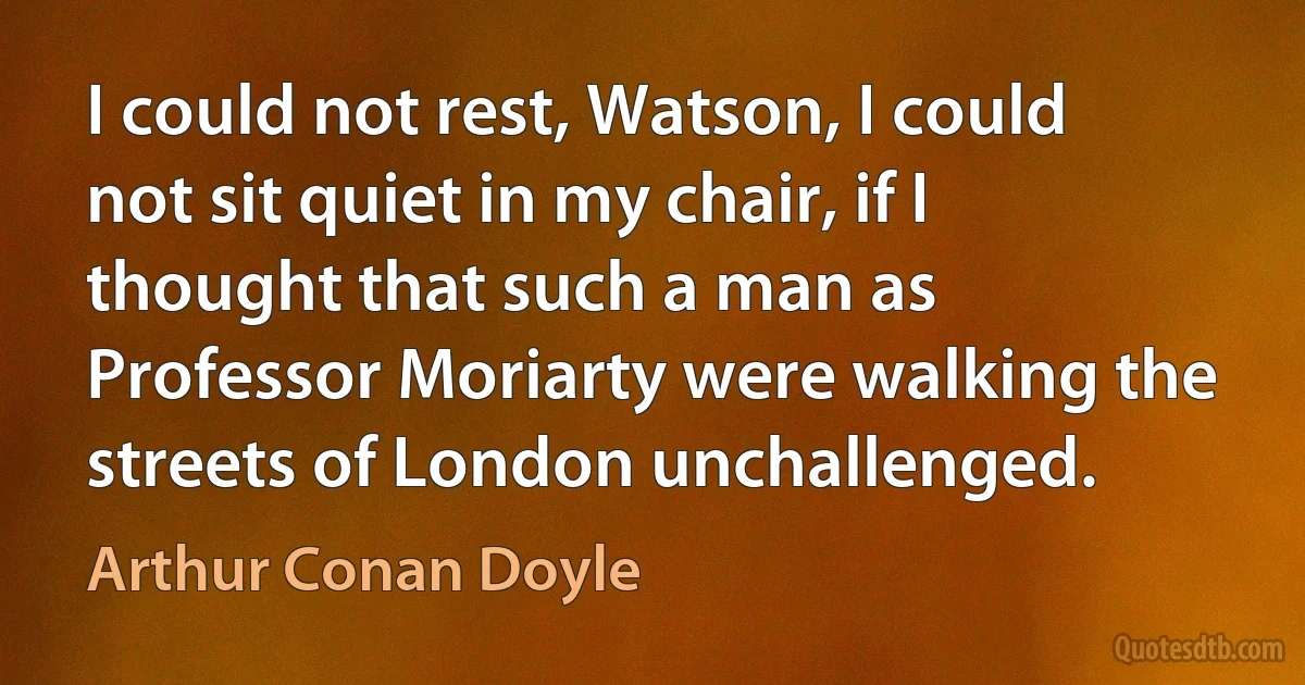 I could not rest, Watson, I could not sit quiet in my chair, if I thought that such a man as Professor Moriarty were walking the streets of London unchallenged. (Arthur Conan Doyle)