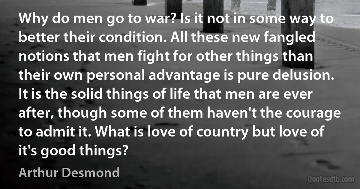 Why do men go to war? Is it not in some way to better their condition. All these new fangled notions that men fight for other things than their own personal advantage is pure delusion. It is the solid things of life that men are ever after, though some of them haven't the courage to admit it. What is love of country but love of it's good things? (Arthur Desmond)