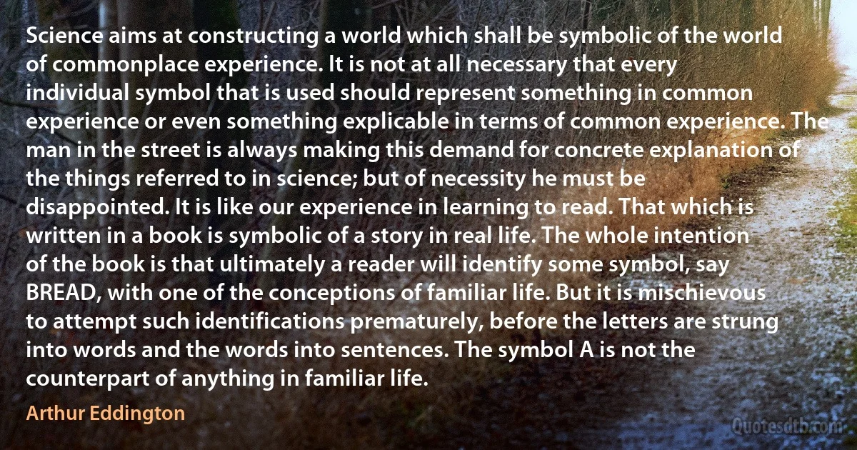 Science aims at constructing a world which shall be symbolic of the world of commonplace experience. It is not at all necessary that every individual symbol that is used should represent something in common experience or even something explicable in terms of common experience. The man in the street is always making this demand for concrete explanation of the things referred to in science; but of necessity he must be disappointed. It is like our experience in learning to read. That which is written in a book is symbolic of a story in real life. The whole intention of the book is that ultimately a reader will identify some symbol, say BREAD, with one of the conceptions of familiar life. But it is mischievous to attempt such identifications prematurely, before the letters are strung into words and the words into sentences. The symbol A is not the counterpart of anything in familiar life. (Arthur Eddington)