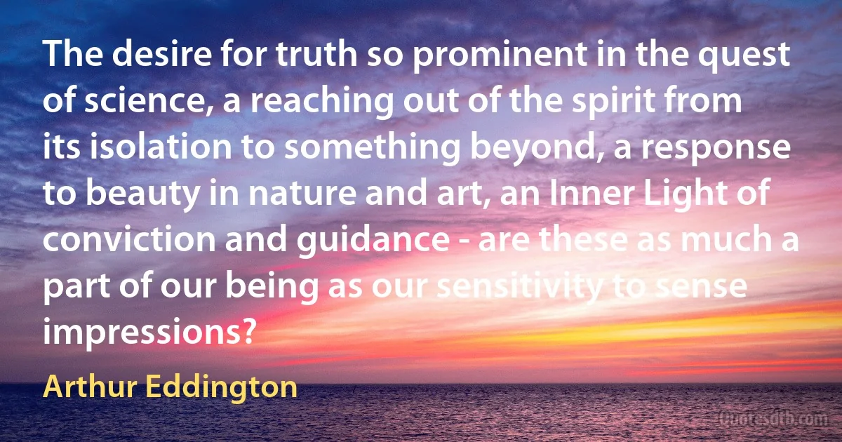 The desire for truth so prominent in the quest of science, a reaching out of the spirit from its isolation to something beyond, a response to beauty in nature and art, an Inner Light of conviction and guidance - are these as much a part of our being as our sensitivity to sense impressions? (Arthur Eddington)