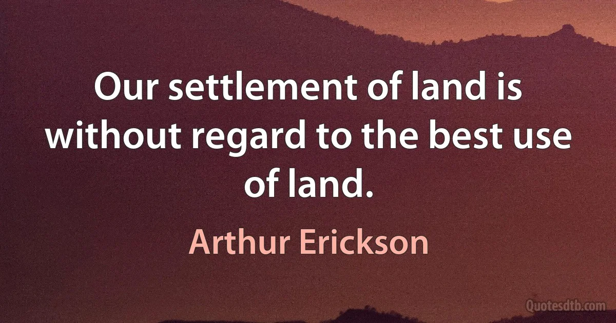 Our settlement of land is without regard to the best use of land. (Arthur Erickson)