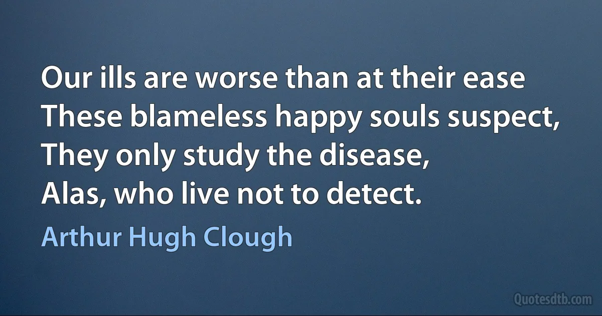 Our ills are worse than at their ease
These blameless happy souls suspect,
They only study the disease,
Alas, who live not to detect. (Arthur Hugh Clough)