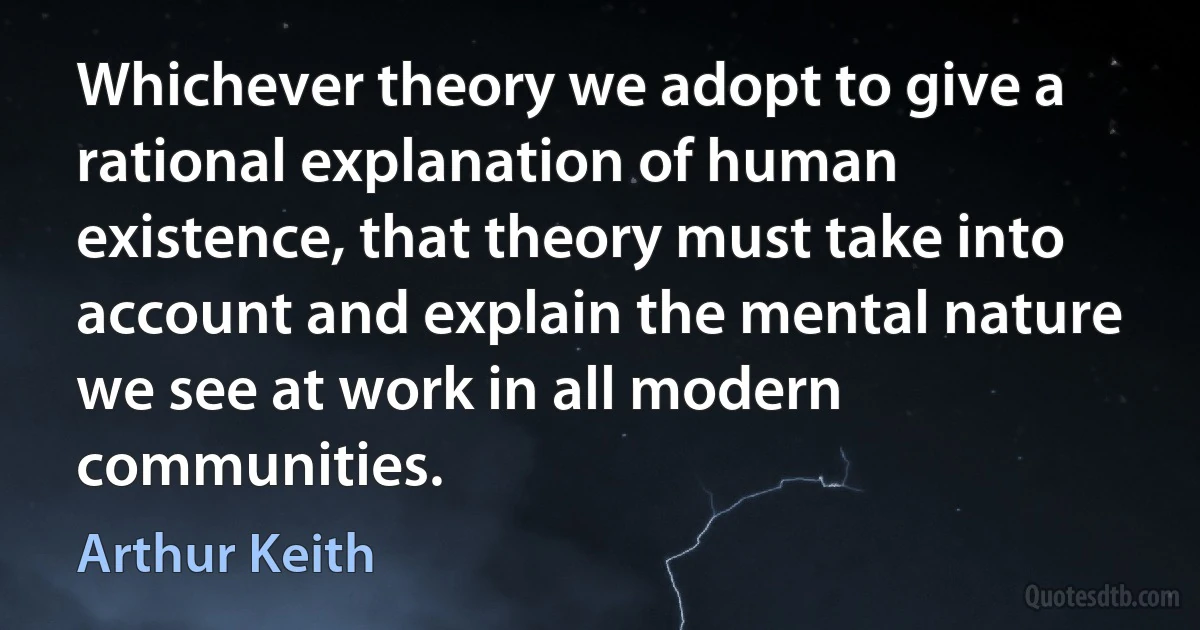 Whichever theory we adopt to give a rational explanation of human existence, that theory must take into account and explain the mental nature we see at work in all modern communities. (Arthur Keith)