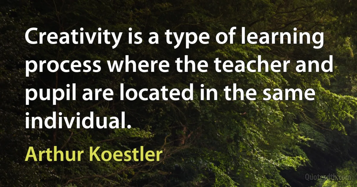 Creativity is a type of learning process where the teacher and pupil are located in the same individual. (Arthur Koestler)