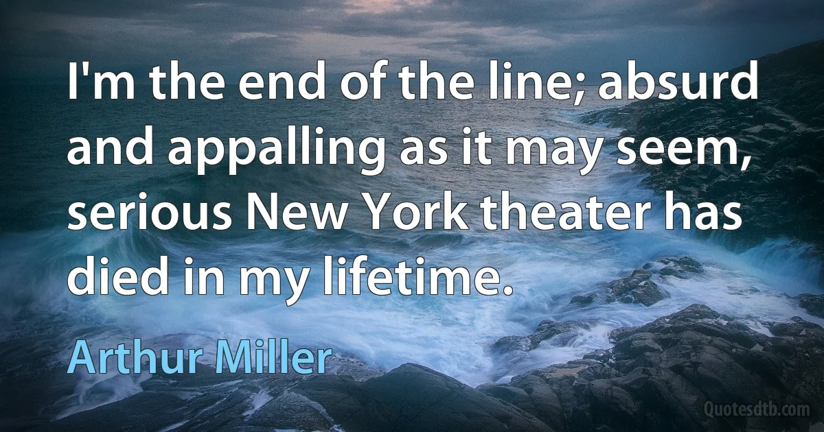 I'm the end of the line; absurd and appalling as it may seem, serious New York theater has died in my lifetime. (Arthur Miller)