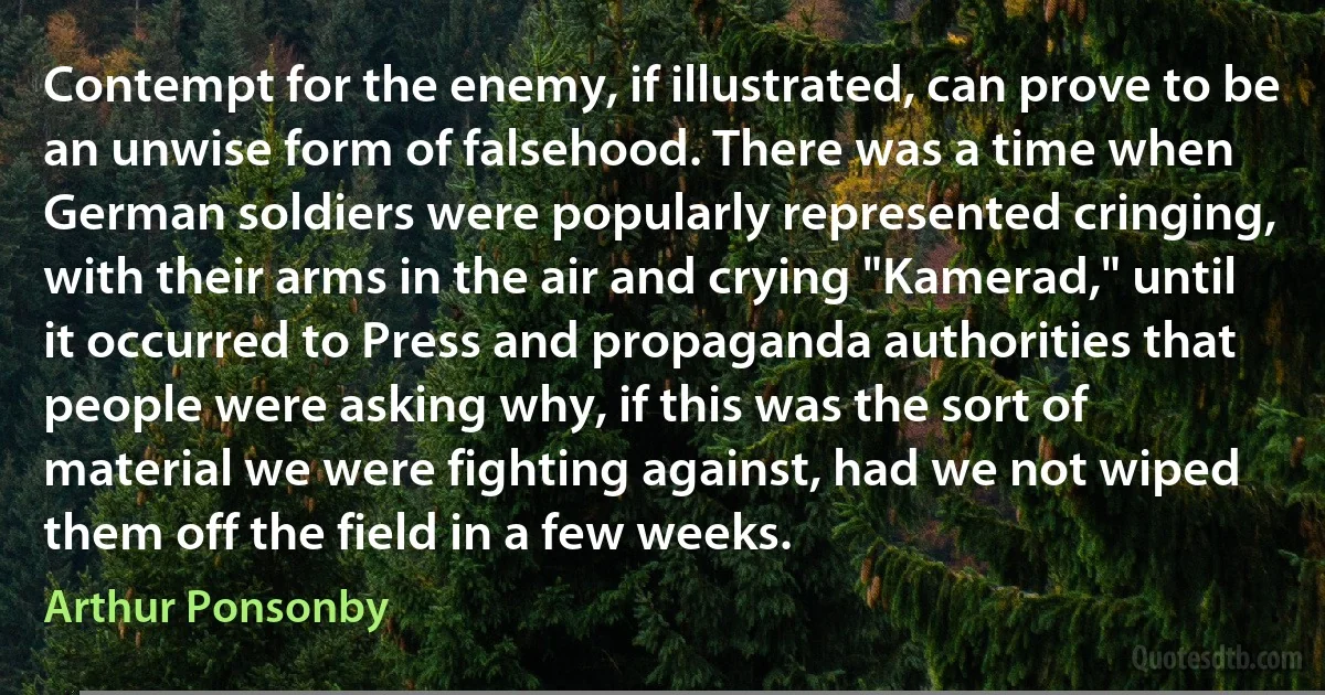 Contempt for the enemy, if illustrated, can prove to be an unwise form of falsehood. There was a time when German soldiers were popularly represented cringing, with their arms in the air and crying "Kamerad," until it occurred to Press and propaganda authorities that people were asking why, if this was the sort of material we were fighting against, had we not wiped them off the field in a few weeks. (Arthur Ponsonby)