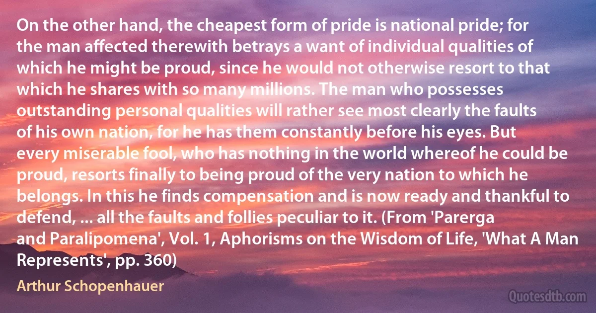 On the other hand, the cheapest form of pride is national pride; for the man affected therewith betrays a want of individual qualities of which he might be proud, since he would not otherwise resort to that which he shares with so many millions. The man who possesses outstanding personal qualities will rather see most clearly the faults of his own nation, for he has them constantly before his eyes. But every miserable fool, who has nothing in the world whereof he could be proud, resorts finally to being proud of the very nation to which he belongs. In this he finds compensation and is now ready and thankful to defend, ... all the faults and follies peculiar to it. (From 'Parerga and Paralipomena', Vol. 1, Aphorisms on the Wisdom of Life, 'What A Man Represents', pp. 360) (Arthur Schopenhauer)