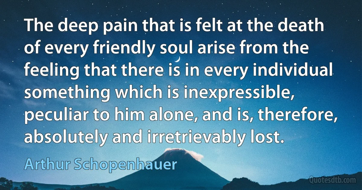 The deep pain that is felt at the death of every friendly soul arise from the feeling that there is in every individual something which is inexpressible, peculiar to him alone, and is, therefore, absolutely and irretrievably lost. (Arthur Schopenhauer)