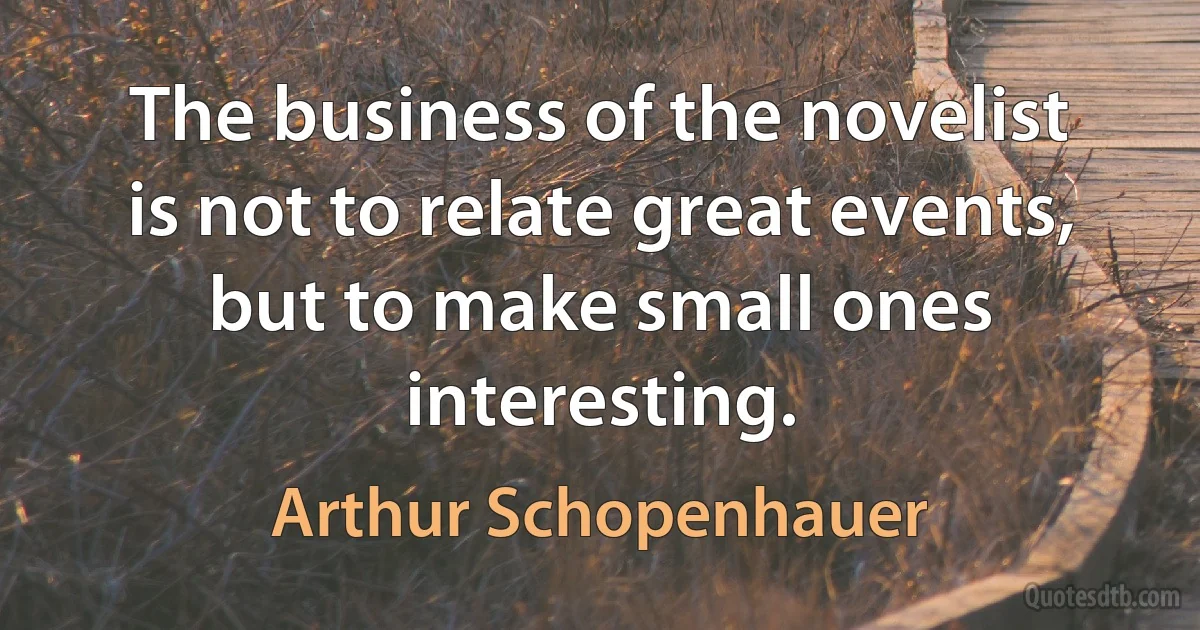 The business of the novelist is not to relate great events, but to make small ones interesting. (Arthur Schopenhauer)