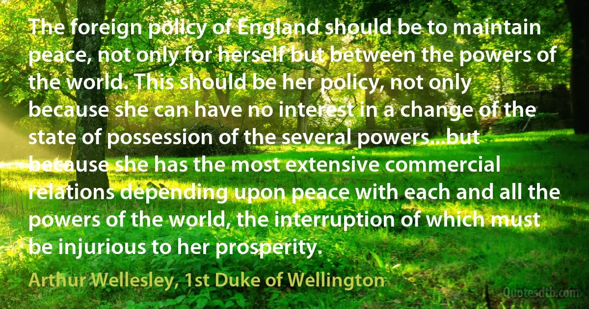 The foreign policy of England should be to maintain peace, not only for herself but between the powers of the world. This should be her policy, not only because she can have no interest in a change of the state of possession of the several powers...but because she has the most extensive commercial relations depending upon peace with each and all the powers of the world, the interruption of which must be injurious to her prosperity. (Arthur Wellesley, 1st Duke of Wellington)