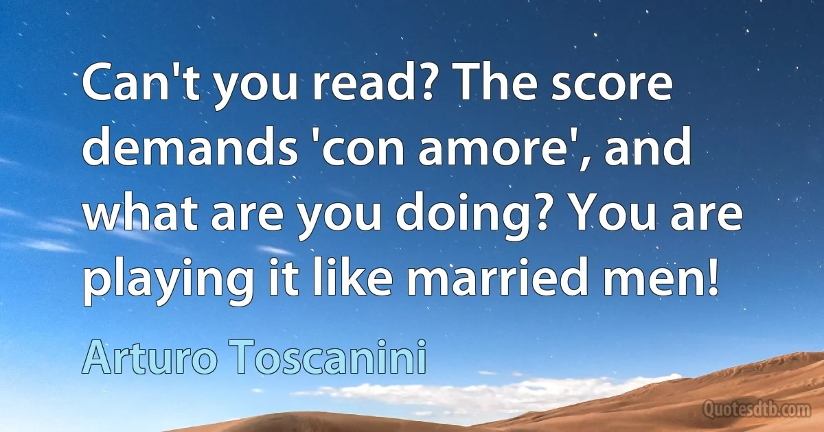 Can't you read? The score demands 'con amore', and what are you doing? You are playing it like married men! (Arturo Toscanini)