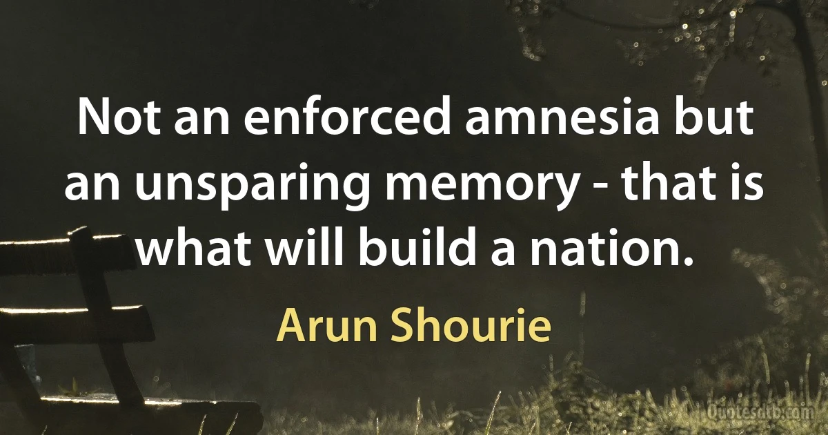 Not an enforced amnesia but an unsparing memory - that is what will build a nation. (Arun Shourie)