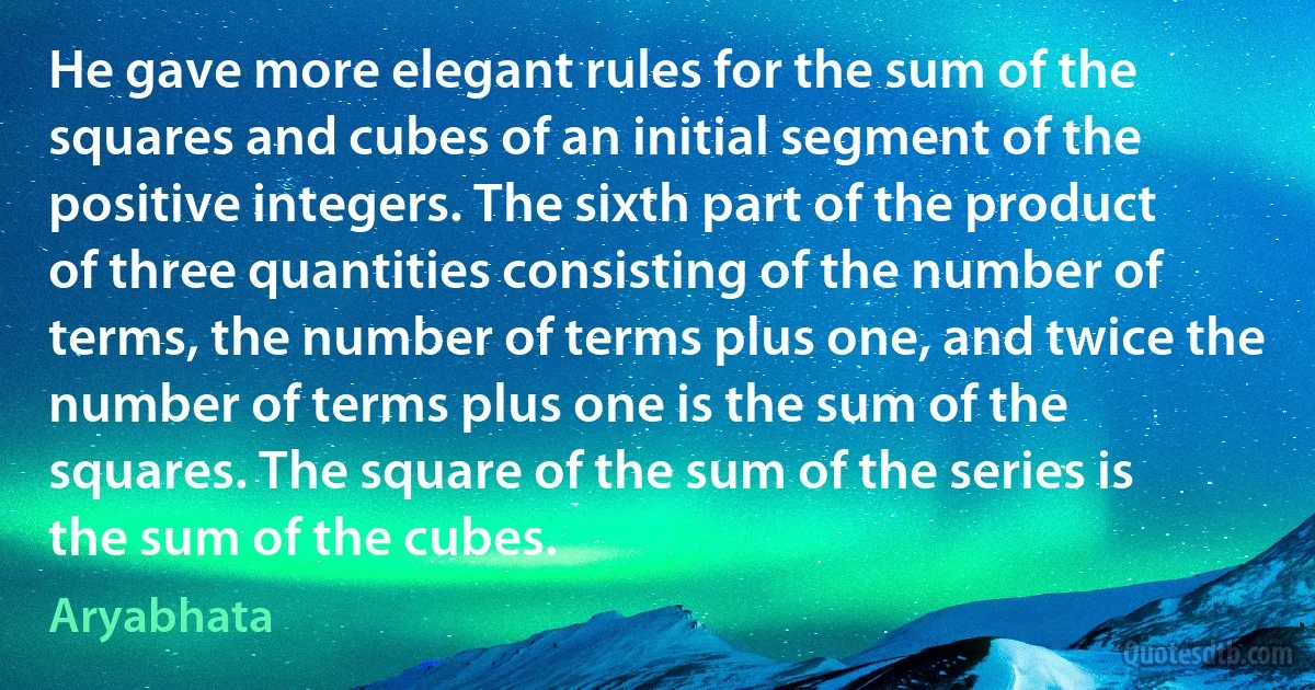 He gave more elegant rules for the sum of the squares and cubes of an initial segment of the positive integers. The sixth part of the product of three quantities consisting of the number of terms, the number of terms plus one, and twice the number of terms plus one is the sum of the squares. The square of the sum of the series is the sum of the cubes. (Aryabhata)