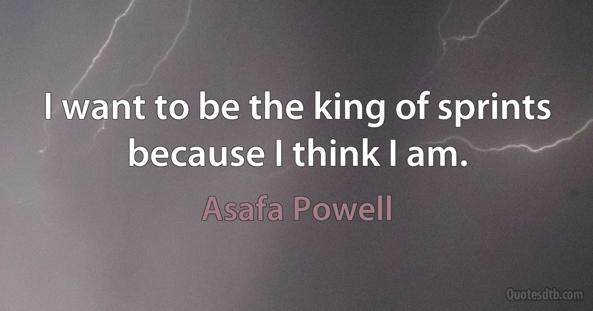 I want to be the king of sprints because I think I am. (Asafa Powell)