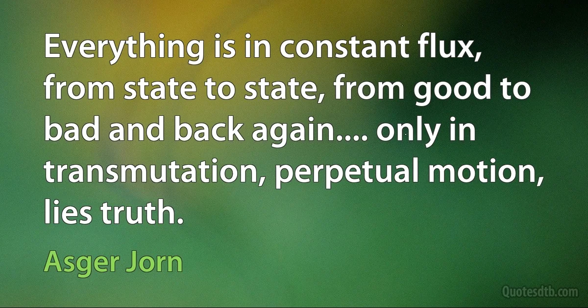 Everything is in constant flux, from state to state, from good to bad and back again.... only in transmutation, perpetual motion, lies truth. (Asger Jorn)