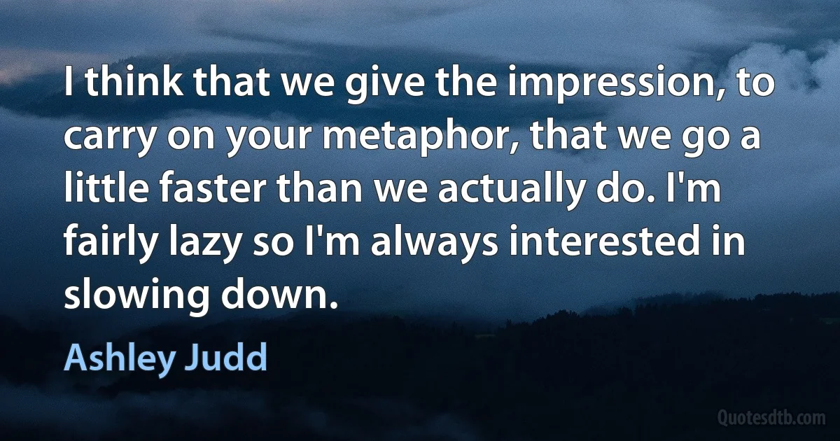 I think that we give the impression, to carry on your metaphor, that we go a little faster than we actually do. I'm fairly lazy so I'm always interested in slowing down. (Ashley Judd)