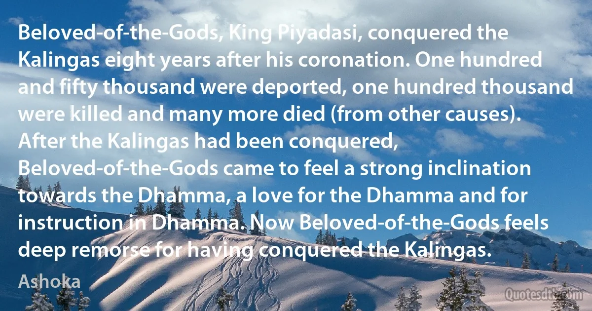 Beloved-of-the-Gods, King Piyadasi, conquered the Kalingas eight years after his coronation. One hundred and fifty thousand were deported, one hundred thousand were killed and many more died (from other causes). After the Kalingas had been conquered, Beloved-of-the-Gods came to feel a strong inclination towards the Dhamma, a love for the Dhamma and for instruction in Dhamma. Now Beloved-of-the-Gods feels deep remorse for having conquered the Kalingas. (Ashoka)