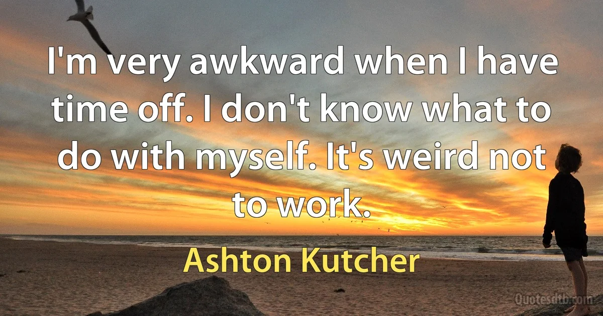 I'm very awkward when I have time off. I don't know what to do with myself. It's weird not to work. (Ashton Kutcher)