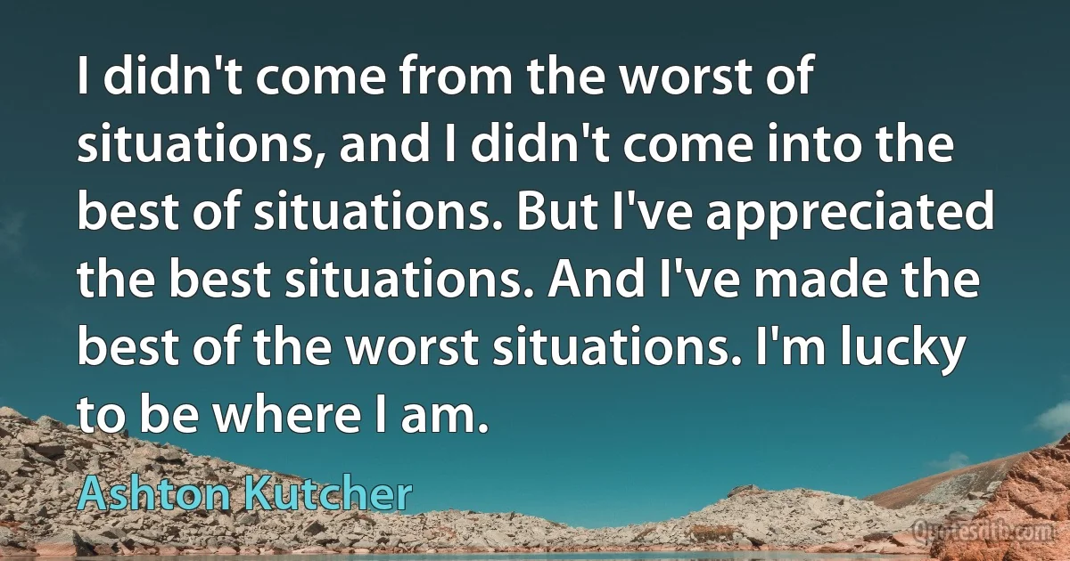 I didn't come from the worst of situations, and I didn't come into the best of situations. But I've appreciated the best situations. And I've made the best of the worst situations. I'm lucky to be where I am. (Ashton Kutcher)