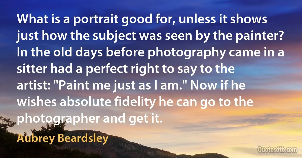 What is a portrait good for, unless it shows just how the subject was seen by the painter? In the old days before photography came in a sitter had a perfect right to say to the artist: "Paint me just as I am." Now if he wishes absolute fidelity he can go to the photographer and get it. (Aubrey Beardsley)