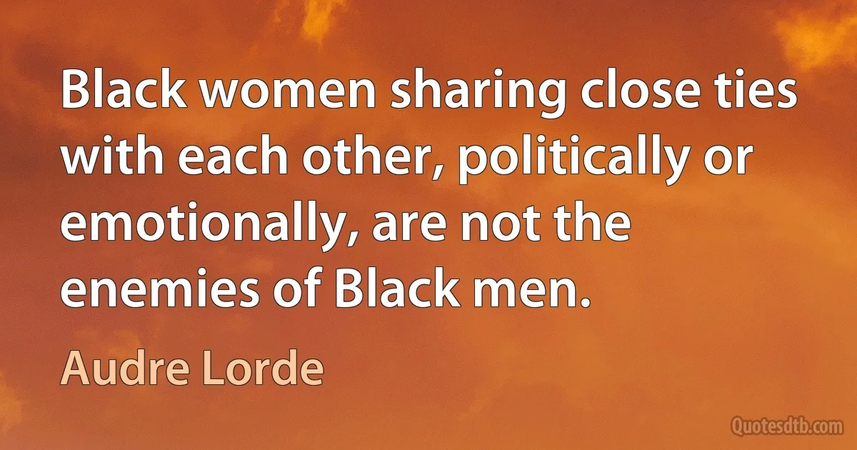 Black women sharing close ties with each other, politically or emotionally, are not the enemies of Black men. (Audre Lorde)