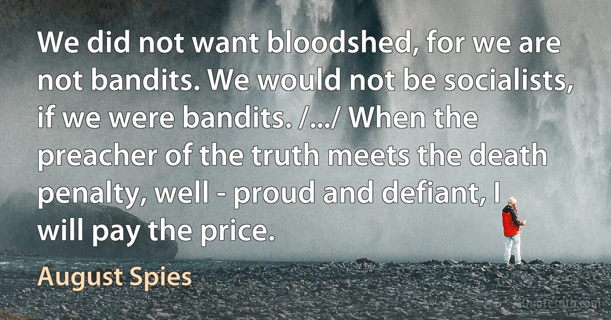 We did not want bloodshed, for we are not bandits. We would not be socialists, if we were bandits. /.../ When the preacher of the truth meets the death penalty, well - proud and defiant, I will pay the price. (August Spies)