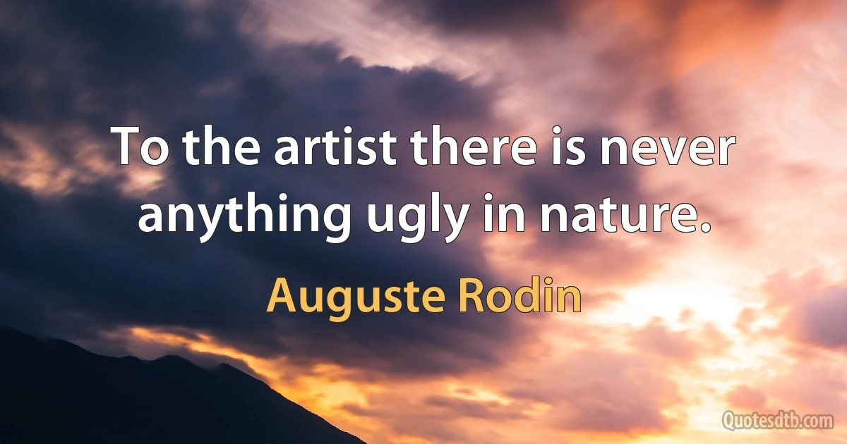 To the artist there is never anything ugly in nature. (Auguste Rodin)