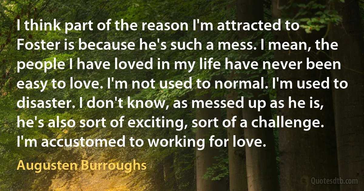 I think part of the reason I'm attracted to Foster is because he's such a mess. I mean, the people I have loved in my life have never been easy to love. I'm not used to normal. I'm used to disaster. I don't know, as messed up as he is, he's also sort of exciting, sort of a challenge. I'm accustomed to working for love. (Augusten Burroughs)