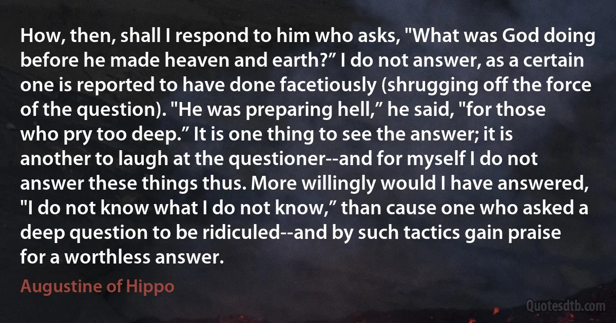 How, then, shall I respond to him who asks, "What was God doing before he made heaven and earth?” I do not answer, as a certain one is reported to have done facetiously (shrugging off the force of the question). "He was preparing hell,” he said, "for those who pry too deep.” It is one thing to see the answer; it is another to laugh at the questioner--and for myself I do not answer these things thus. More willingly would I have answered, "I do not know what I do not know,” than cause one who asked a deep question to be ridiculed--and by such tactics gain praise for a worthless answer. (Augustine of Hippo)