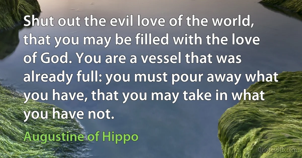 Shut out the evil love of the world, that you may be filled with the love of God. You are a vessel that was already full: you must pour away what you have, that you may take in what you have not. (Augustine of Hippo)