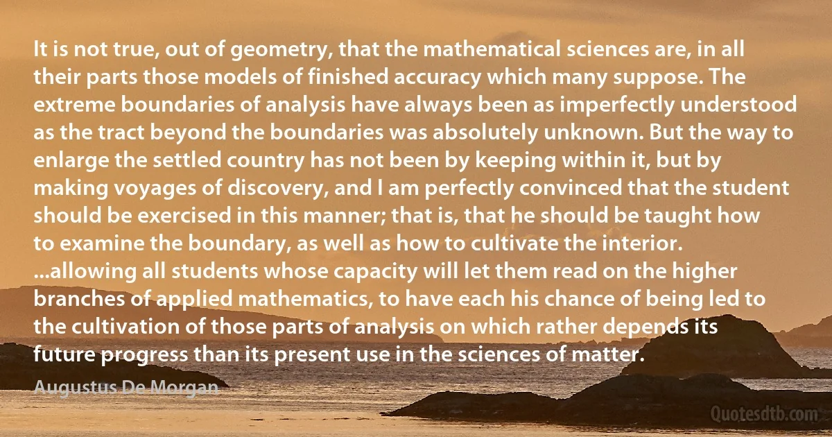 It is not true, out of geometry, that the mathematical sciences are, in all their parts those models of finished accuracy which many suppose. The extreme boundaries of analysis have always been as imperfectly understood as the tract beyond the boundaries was absolutely unknown. But the way to enlarge the settled country has not been by keeping within it, but by making voyages of discovery, and I am perfectly convinced that the student should be exercised in this manner; that is, that he should be taught how to examine the boundary, as well as how to cultivate the interior. ...allowing all students whose capacity will let them read on the higher branches of applied mathematics, to have each his chance of being led to the cultivation of those parts of analysis on which rather depends its future progress than its present use in the sciences of matter. (Augustus De Morgan)