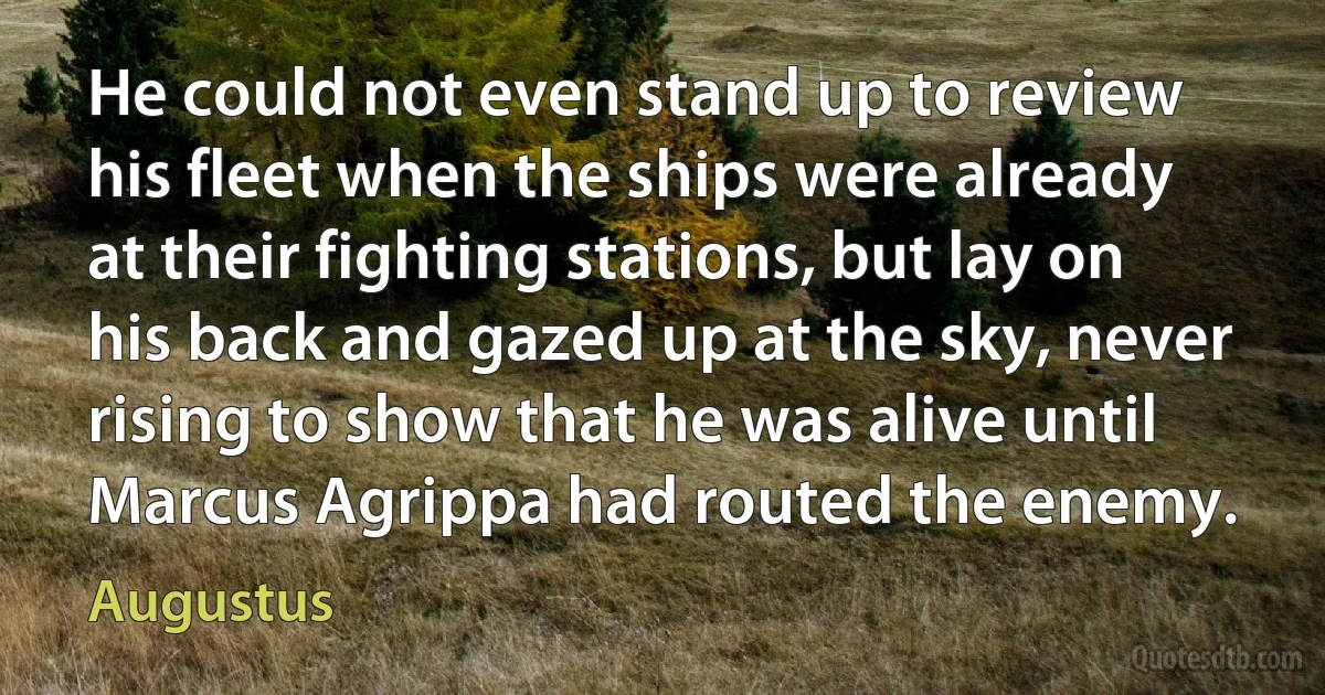 He could not even stand up to review his fleet when the ships were already at their fighting stations, but lay on his back and gazed up at the sky, never rising to show that he was alive until Marcus Agrippa had routed the enemy. (Augustus)