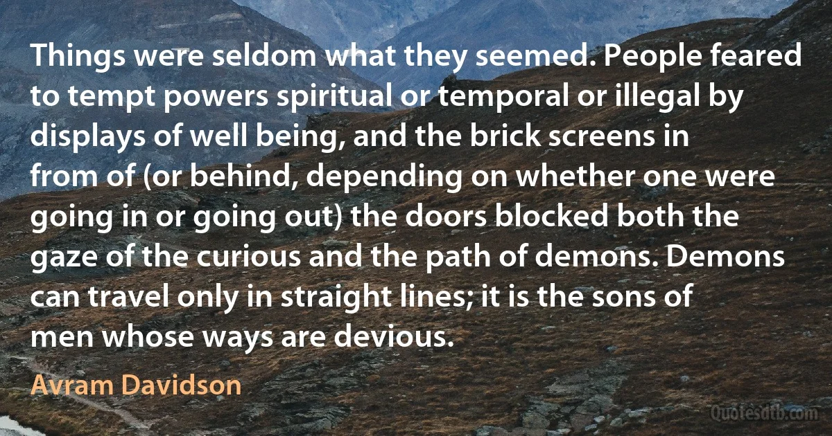 Things were seldom what they seemed. People feared to tempt powers spiritual or temporal or illegal by displays of well being, and the brick screens in from of (or behind, depending on whether one were going in or going out) the doors blocked both the gaze of the curious and the path of demons. Demons can travel only in straight lines; it is the sons of men whose ways are devious. (Avram Davidson)