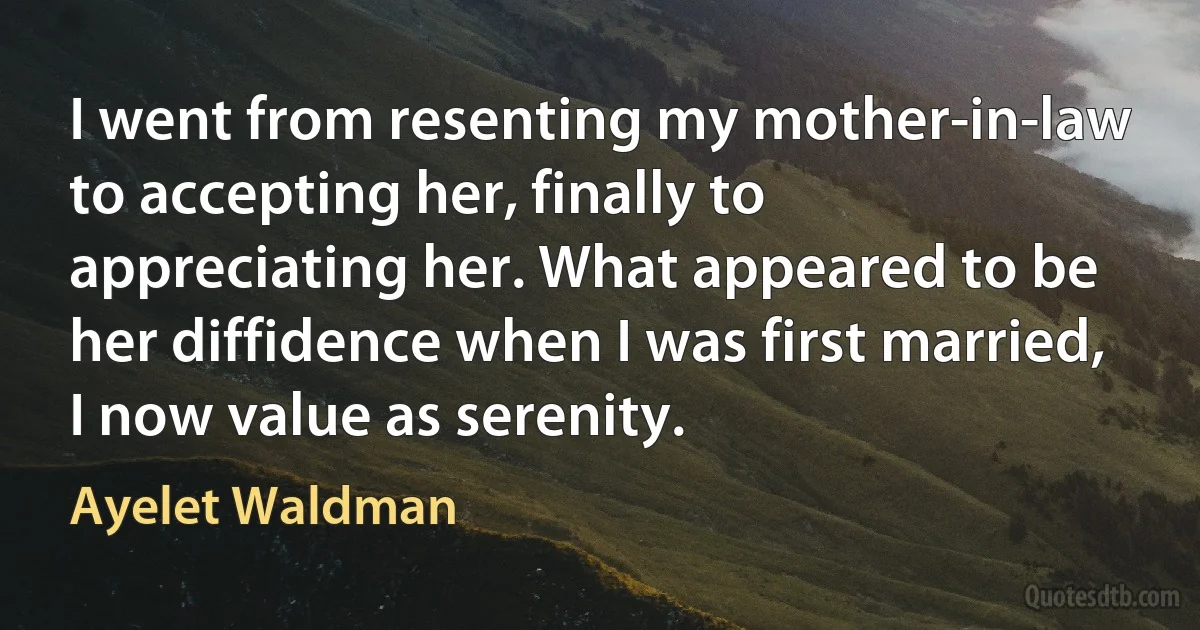 I went from resenting my mother-in-law to accepting her, finally to appreciating her. What appeared to be her diffidence when I was first married, I now value as serenity. (Ayelet Waldman)