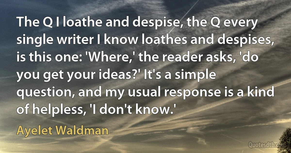 The Q I loathe and despise, the Q every single writer I know loathes and despises, is this one: 'Where,' the reader asks, 'do you get your ideas?' It's a simple question, and my usual response is a kind of helpless, 'I don't know.' (Ayelet Waldman)