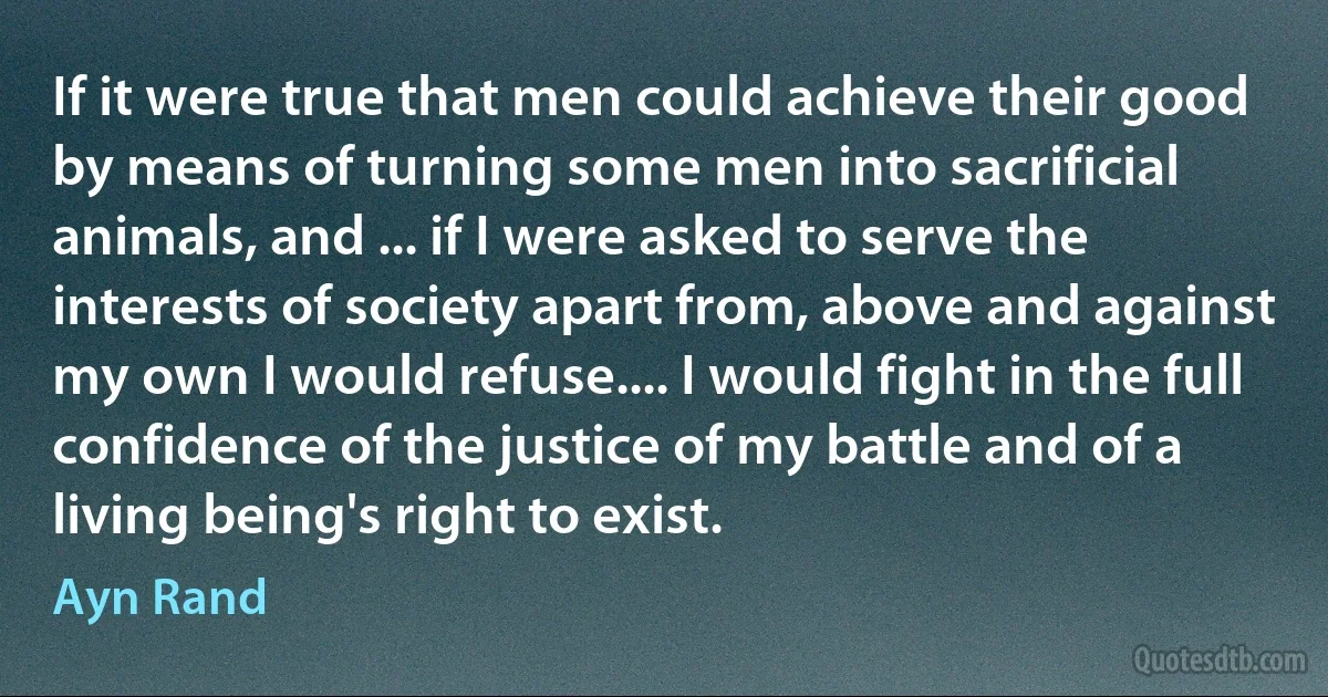 If it were true that men could achieve their good by means of turning some men into sacrificial animals, and ... if I were asked to serve the interests of society apart from, above and against my own I would refuse.... I would fight in the full confidence of the justice of my battle and of a living being's right to exist. (Ayn Rand)