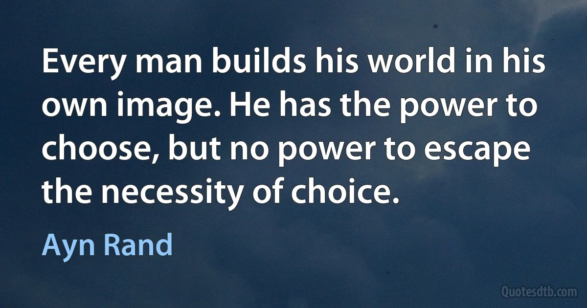 Every man builds his world in his own image. He has the power to choose, but no power to escape the necessity of choice. (Ayn Rand)