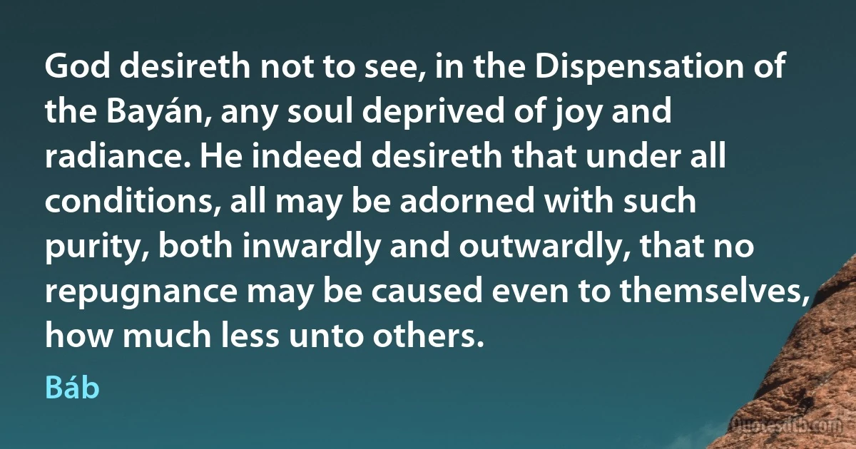 God desireth not to see, in the Dispensation of the Bayán, any soul deprived of joy and radiance. He indeed desireth that under all conditions, all may be adorned with such purity, both inwardly and outwardly, that no repugnance may be caused even to themselves, how much less unto others. (Báb)