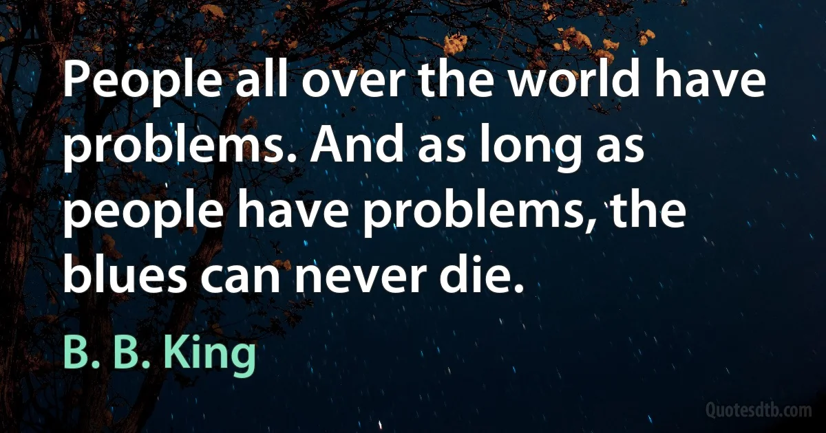 People all over the world have problems. And as long as people have problems, the blues can never die. (B. B. King)