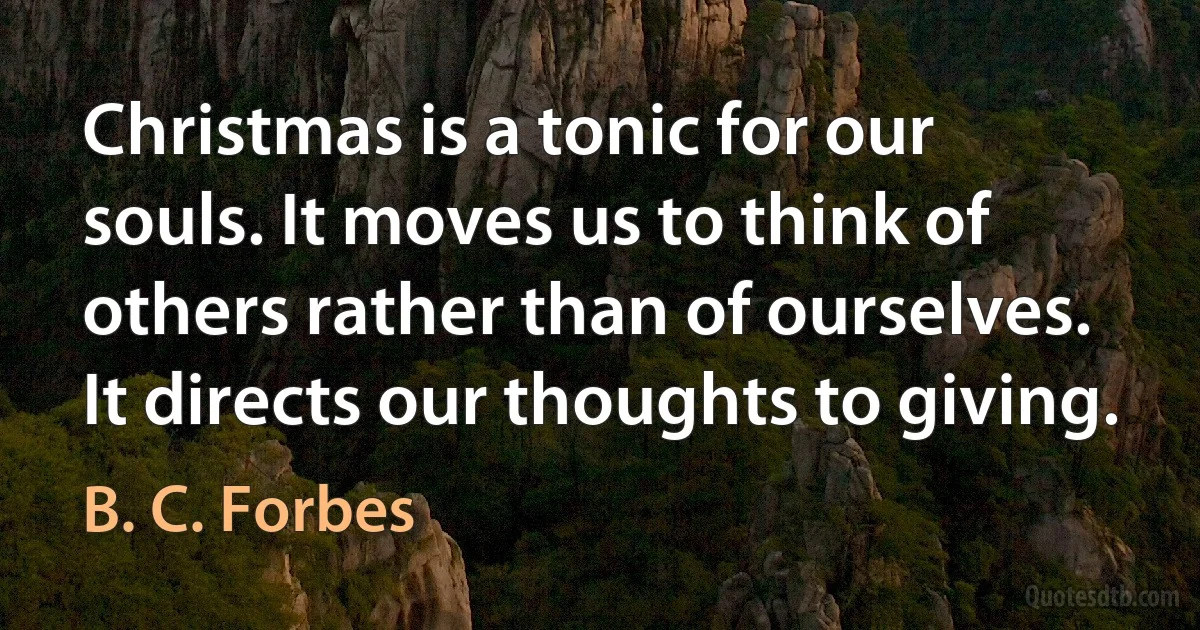 Christmas is a tonic for our souls. It moves us to think of others rather than of ourselves. It directs our thoughts to giving. (B. C. Forbes)