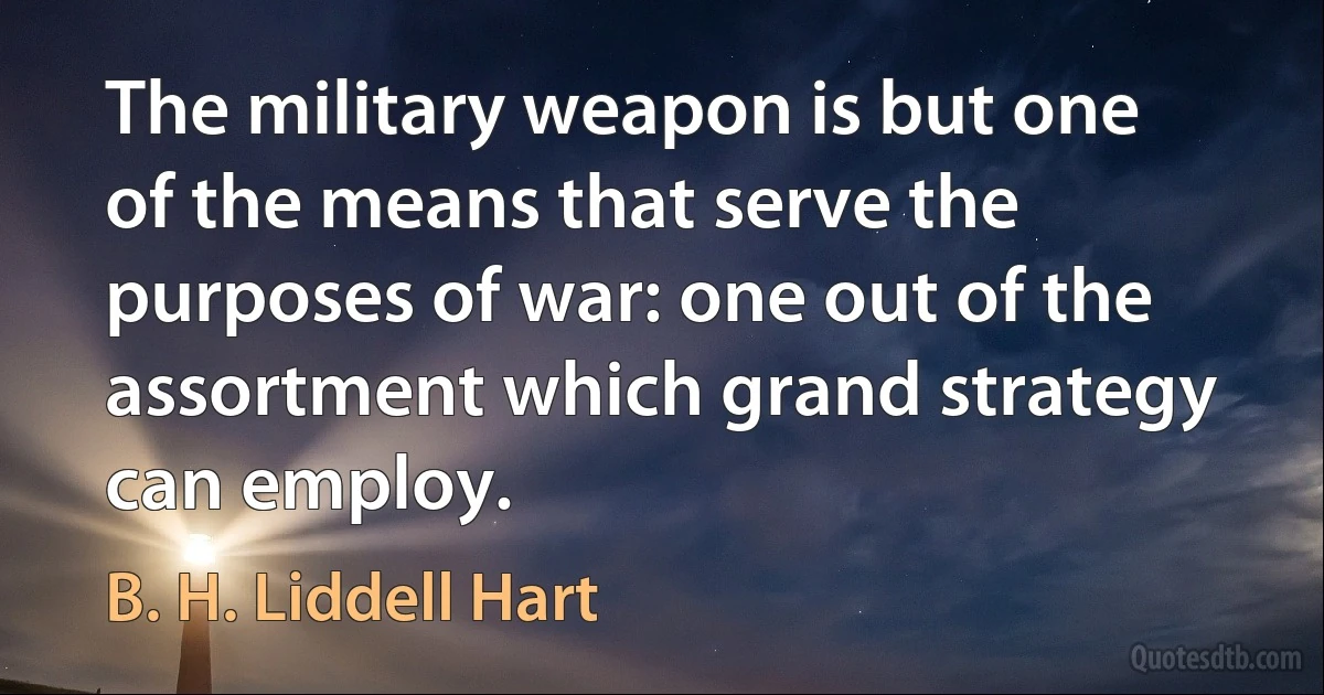 The military weapon is but one of the means that serve the purposes of war: one out of the assortment which grand strategy can employ. (B. H. Liddell Hart)