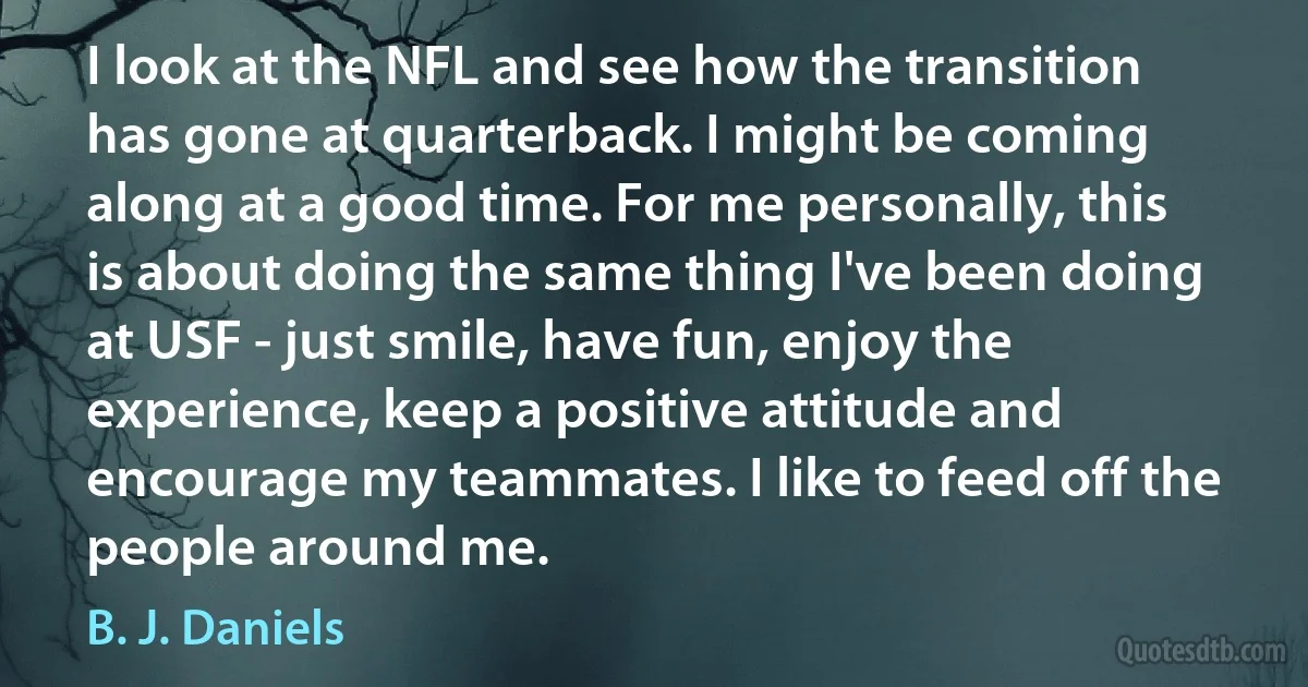 I look at the NFL and see how the transition has gone at quarterback. I might be coming along at a good time. For me personally, this is about doing the same thing I've been doing at USF - just smile, have fun, enjoy the experience, keep a positive attitude and encourage my teammates. I like to feed off the people around me. (B. J. Daniels)