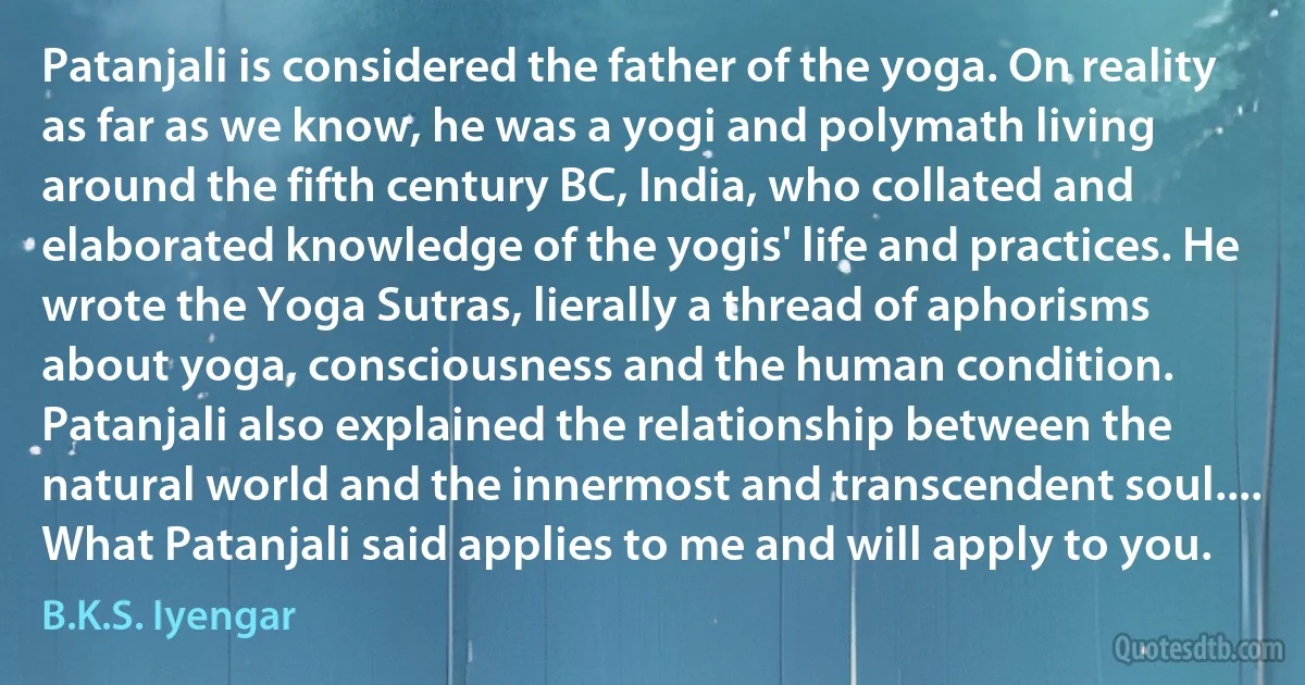 Patanjali is considered the father of the yoga. On reality as far as we know, he was a yogi and polymath living around the fifth century BC, India, who collated and elaborated knowledge of the yogis' life and practices. He wrote the Yoga Sutras, lierally a thread of aphorisms about yoga, consciousness and the human condition. Patanjali also explained the relationship between the natural world and the innermost and transcendent soul.... What Patanjali said applies to me and will apply to you. (B.K.S. Iyengar)