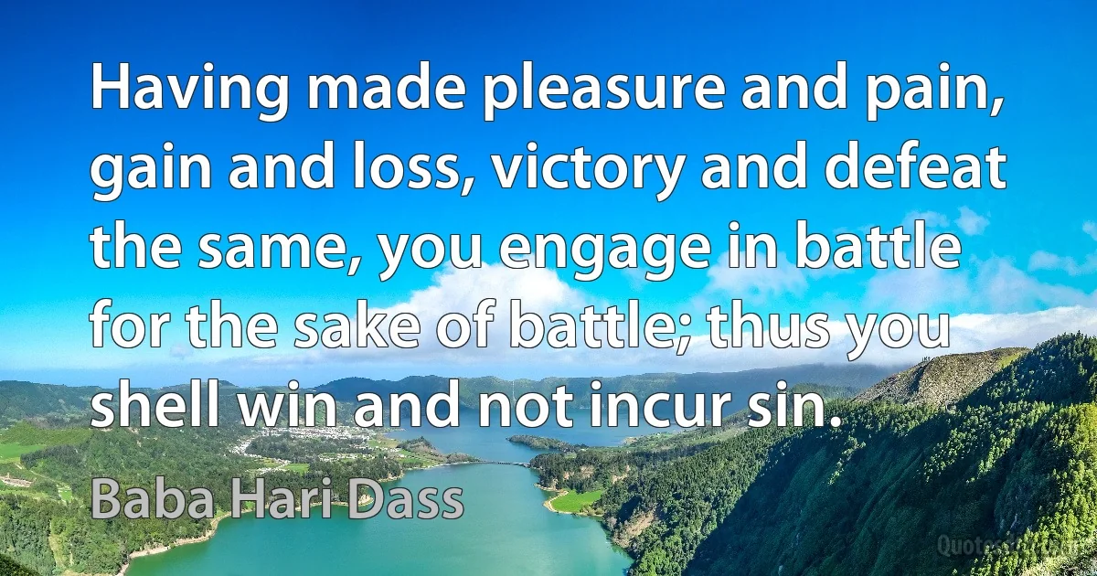 Having made pleasure and pain, gain and loss, victory and defeat the same, you engage in battle for the sake of battle; thus you shell win and not incur sin. (Baba Hari Dass)