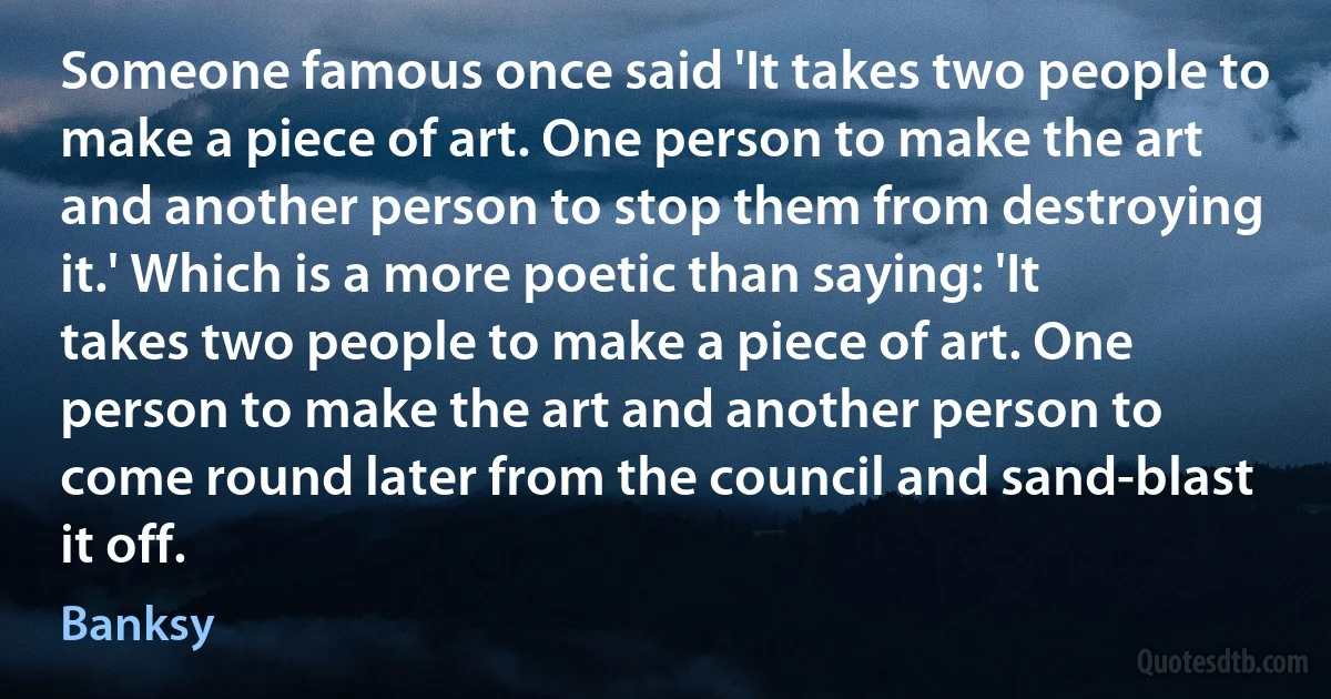 Someone famous once said 'It takes two people to make a piece of art. One person to make the art and another person to stop them from destroying it.' Which is a more poetic than saying: 'It takes two people to make a piece of art. One person to make the art and another person to come round later from the council and sand-blast it off. (Banksy)