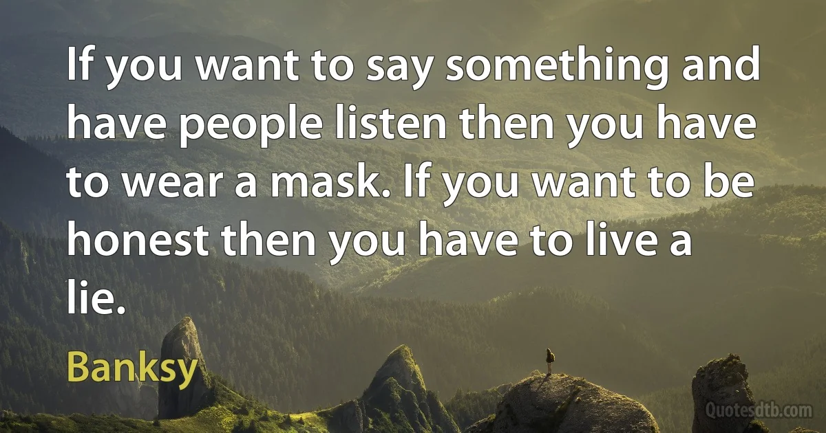 If you want to say something and have people listen then you have to wear a mask. If you want to be honest then you have to live a lie. (Banksy)