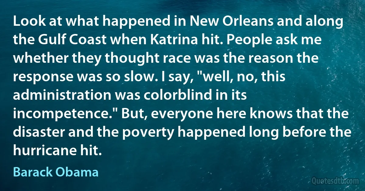 Look at what happened in New Orleans and along the Gulf Coast when Katrina hit. People ask me whether they thought race was the reason the response was so slow. I say, "well, no, this administration was colorblind in its incompetence." But, everyone here knows that the disaster and the poverty happened long before the hurricane hit. (Barack Obama)