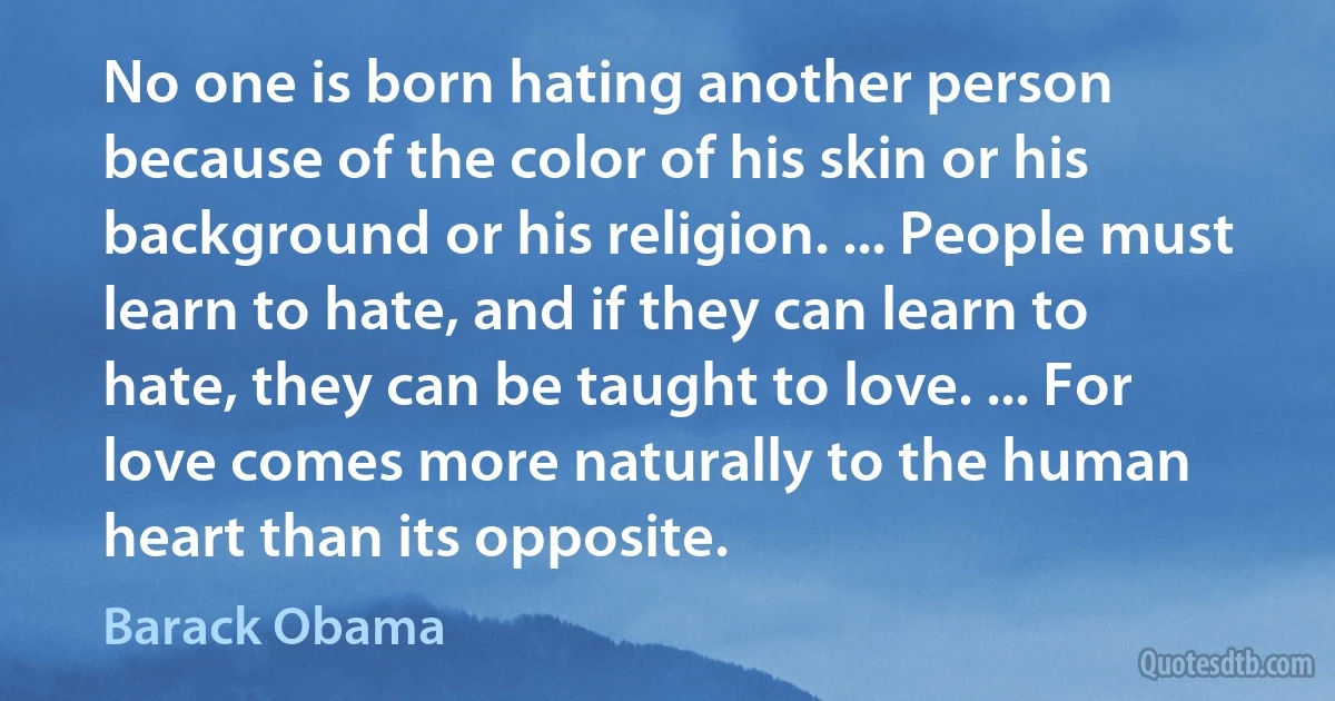 No one is born hating another person because of the color of his skin or his background or his religion. ... People must learn to hate, and if they can learn to hate, they can be taught to love. ... For love comes more naturally to the human heart than its opposite. (Barack Obama)