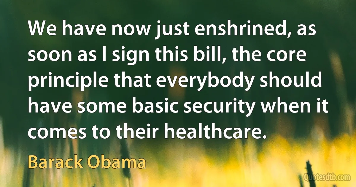 We have now just enshrined, as soon as I sign this bill, the core principle that everybody should have some basic security when it comes to their healthcare. (Barack Obama)