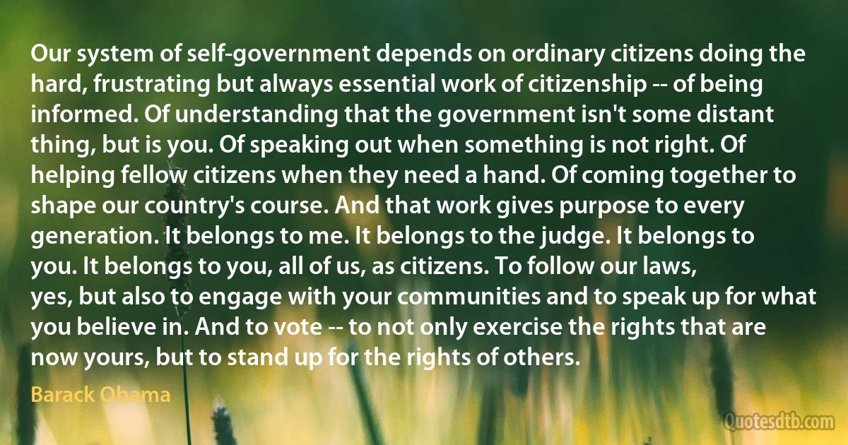 Our system of self-government depends on ordinary citizens doing the hard, frustrating but always essential work of citizenship -- of being informed. Of understanding that the government isn't some distant thing, but is you. Of speaking out when something is not right. Of helping fellow citizens when they need a hand. Of coming together to shape our country's course. And that work gives purpose to every generation. It belongs to me. It belongs to the judge. It belongs to you. It belongs to you, all of us, as citizens. To follow our laws, yes, but also to engage with your communities and to speak up for what you believe in. And to vote -- to not only exercise the rights that are now yours, but to stand up for the rights of others. (Barack Obama)